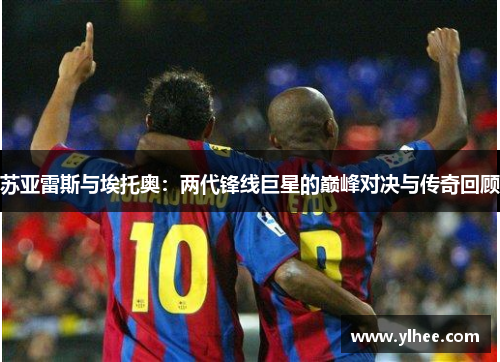 苏亚雷斯与埃托奥：两代锋线巨星的巅峰对决与传奇回顾