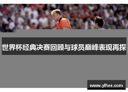 世界杯经典决赛回顾与球员巅峰表现再探