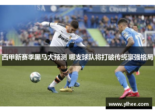 西甲新赛季黑马大预测 哪支球队将打破传统豪强格局