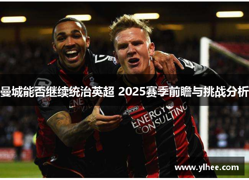 曼城能否继续统治英超 2025赛季前瞻与挑战分析