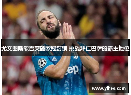 尤文图斯能否突破欧冠封锁 挑战拜仁巴萨的霸主地位