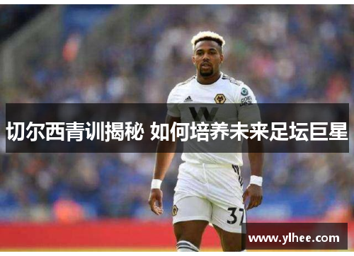 切尔西青训揭秘 如何培养未来足坛巨星