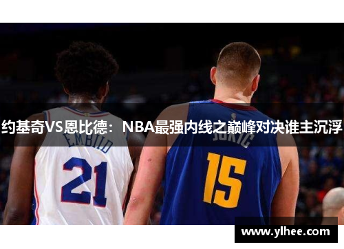 约基奇VS恩比德：NBA最强内线之巅峰对决谁主沉浮