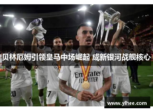 贝林厄姆引领皇马中场崛起 成新银河战舰核心