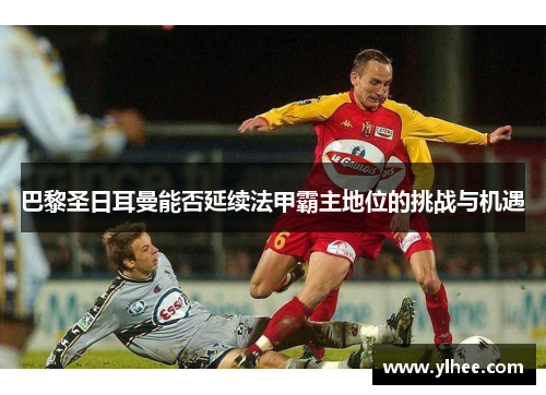 巴黎圣日耳曼能否延续法甲霸主地位的挑战与机遇