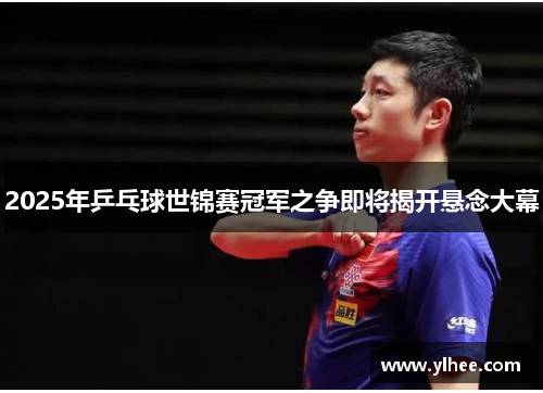 2025年乒乓球世锦赛冠军之争即将揭开悬念大幕