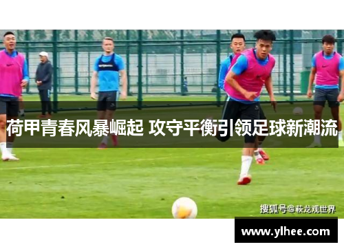 荷甲青春风暴崛起 攻守平衡引领足球新潮流