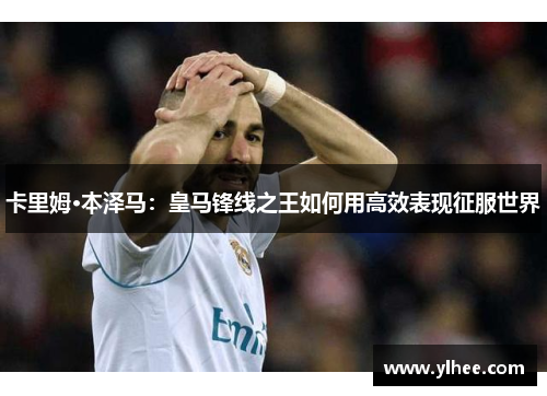 卡里姆·本泽马：皇马锋线之王如何用高效表现征服世界