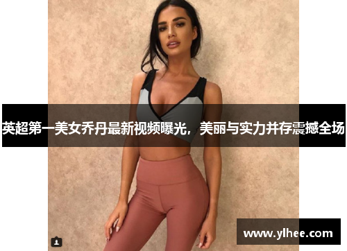 英超第一美女乔丹最新视频曝光，美丽与实力并存震撼全场