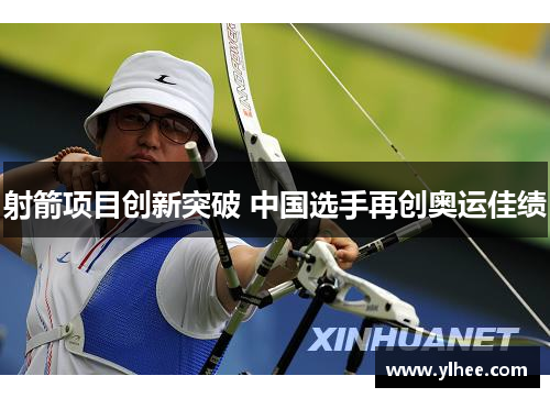 射箭项目创新突破 中国选手再创奥运佳绩 射箭项目创新突破 中国选手再创奥运佳绩